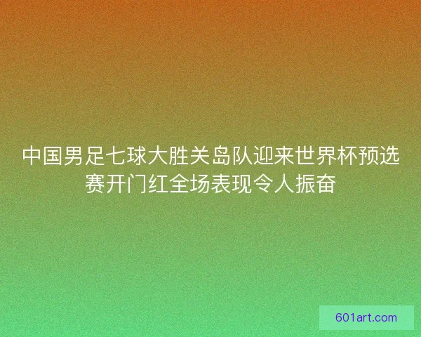 中国男足七球大胜关岛队迎来世界杯预选赛开门红全场表现令人振奋