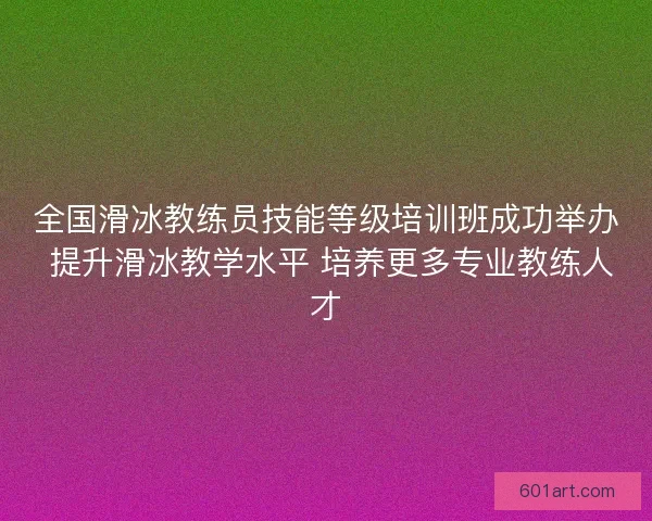 全国滑冰教练员技能等级培训班成功举办 提升滑冰教学水平 培养更多专业教练人才 全国滑冰教练员技能等级培训班成功举办 提升滑冰教学水平 培养更多专业教练人才