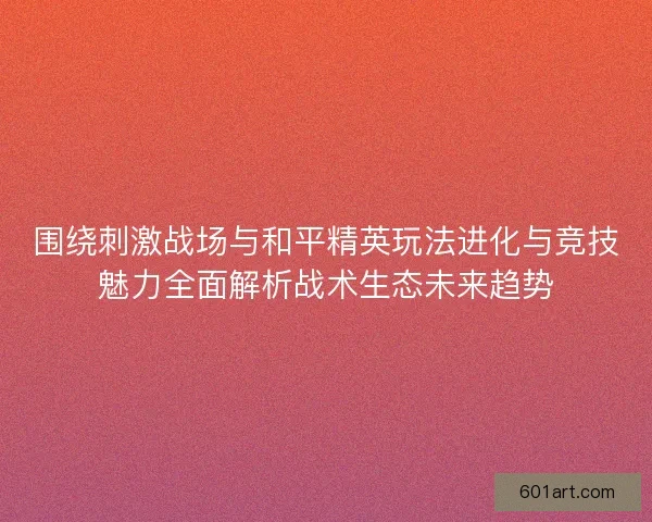 围绕刺激战场与和平精英玩法进化与竞技魅力全面解析战术生态未来趋势