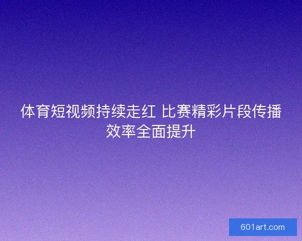 体育短视频持续走红 比赛精彩片段传播效率全面提升