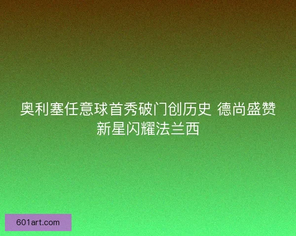 奥利塞任意球首秀破门创历史 德尚盛赞新星闪耀法兰西