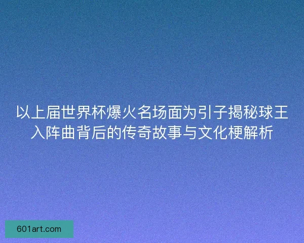 以上届世界杯爆火名场面为引子揭秘球王入阵曲背后的传奇故事与文化梗解析
