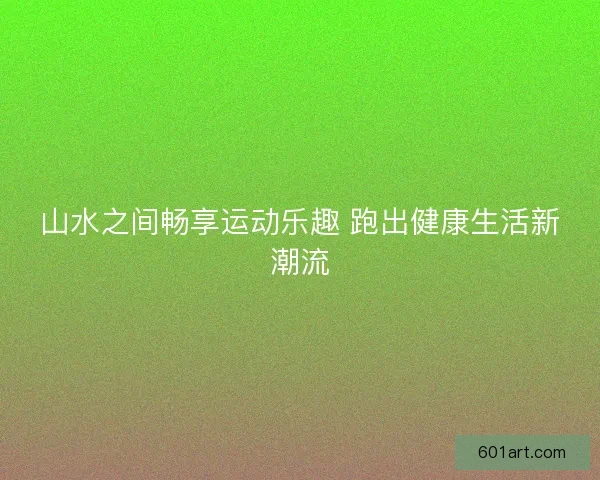 山水之间畅享运动乐趣 跑出健康生活新潮流