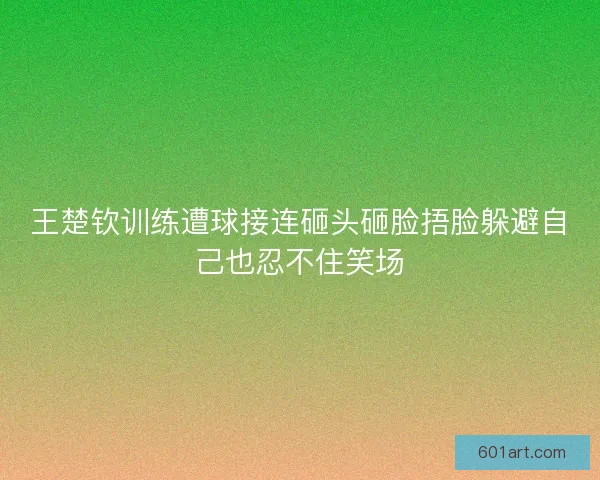 王楚钦训练遭球接连砸头砸脸捂脸躲避自己也忍不住笑场