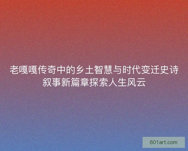 老嘎嘎传奇中的乡土智慧与时代变迁史诗叙事新篇章探索人生风云
