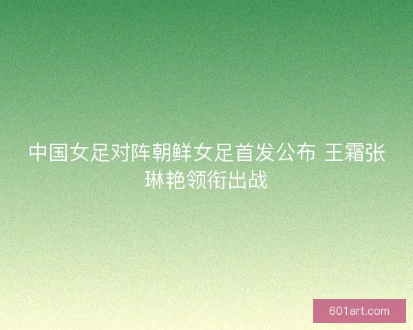 中国女足对阵朝鲜女足首发公布 王霜张琳艳领衔出战