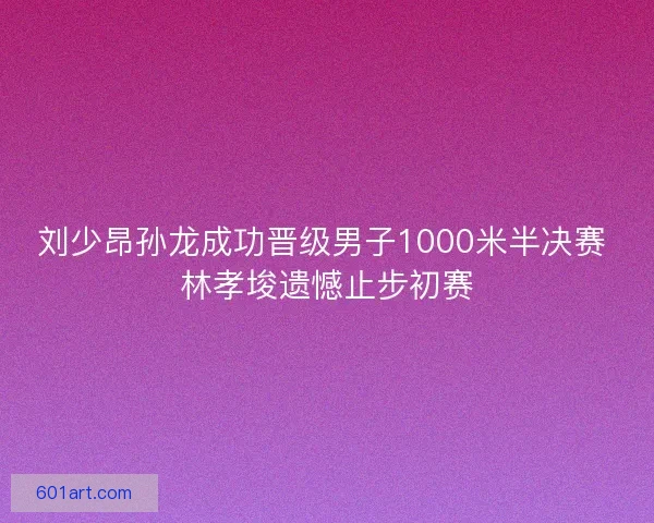 刘少昂孙龙成功晋级男子1000米半决赛 林孝埈遗憾止步初赛