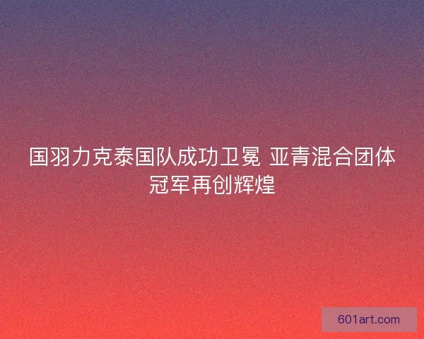 国羽力克泰国队成功卫冕 亚青混合团体冠军再创辉煌