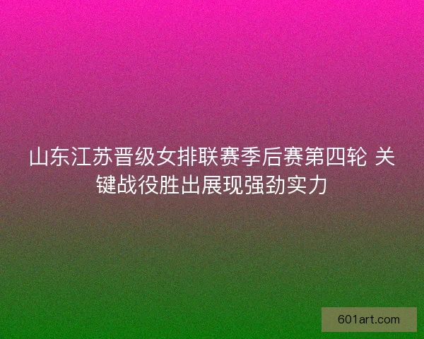 山东江苏晋级女排联赛季后赛第四轮 关键战役胜出展现强劲实力