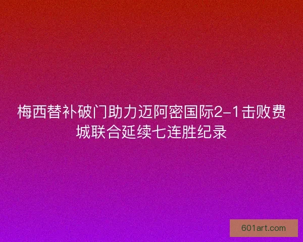 梅西替补破门助力迈阿密国际2-1击败费城联合延续七连胜纪录 梅西替补破门助力迈阿密国际2-1击败费城联合延续七连胜纪录