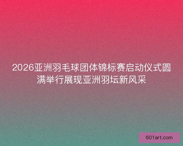 2026亚洲羽毛球团体锦标赛启动仪式圆满举行展现亚洲羽坛新风采 2026亚洲羽毛球团体锦标赛启动仪式圆满举行展现亚洲羽坛新风采