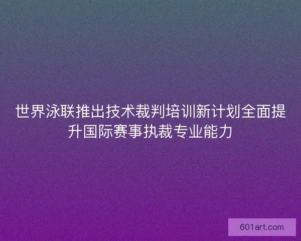世界泳联推出技术裁判培训新计划全面提升国际赛事执裁专业能力