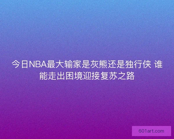 今日NBA最大输家是灰熊还是独行侠 谁能走出困境迎接复苏之路