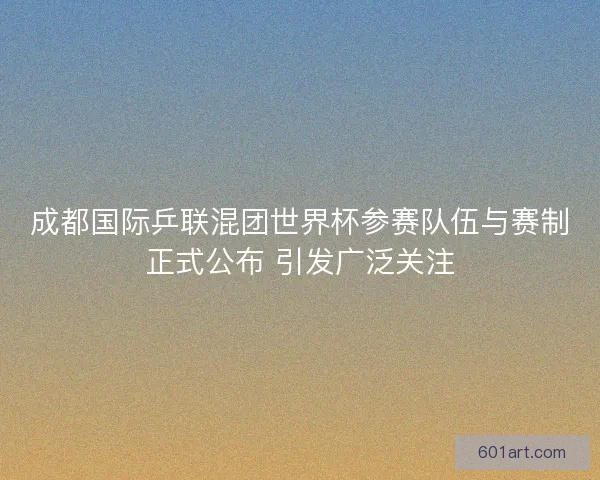 成都国际乒联混团世界杯参赛队伍与赛制正式公布 引发广泛关注