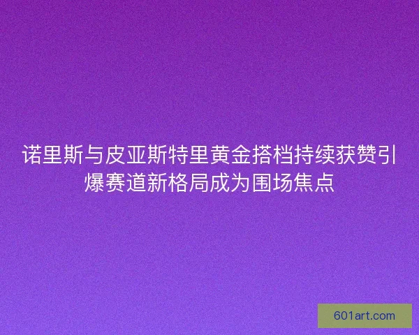 诺里斯与皮亚斯特里黄金搭档持续获赞引爆赛道新格局成为围场焦点
