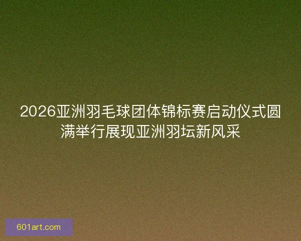 2026亚洲羽毛球团体锦标赛启动仪式圆满举行展现亚洲羽坛新风采
