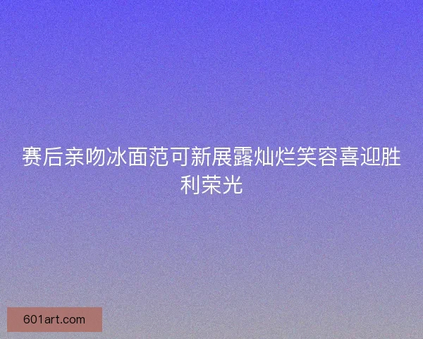 赛后亲吻冰面范可新展露灿烂笑容喜迎胜利荣光