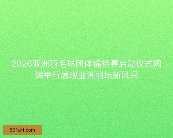 2026亚洲羽毛球团体锦标赛启动仪式圆满举行展现亚洲羽坛新风采