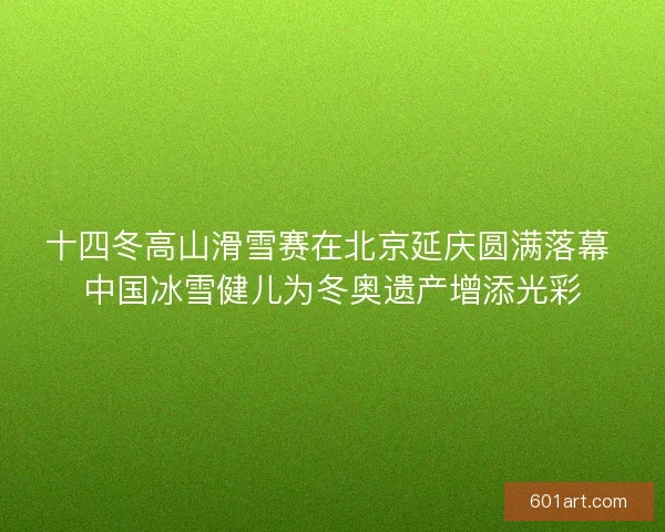 十四冬高山滑雪赛在北京延庆圆满落幕 中国冰雪健儿为冬奥遗产增添光彩