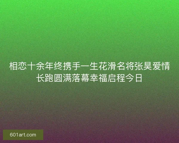相恋十余年终携手一生花滑名将张昊爱情长跑圆满落幕幸福启程今日