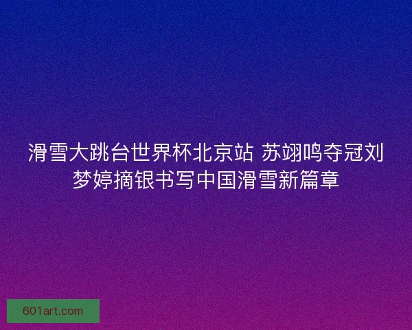 滑雪大跳台世界杯北京站 苏翊鸣夺冠刘梦婷摘银书写中国滑雪新篇章 滑雪大跳台世界杯北京站 苏翊鸣夺冠刘梦婷摘银书写中国滑雪新篇章